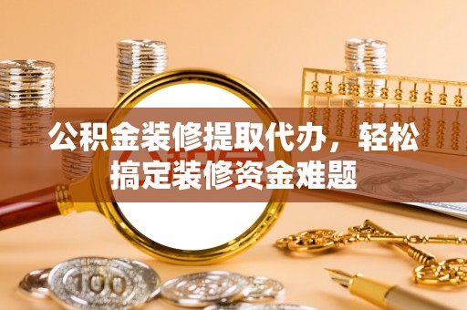 礼泉公积金装修提取代办，轻松搞定装修资金难题