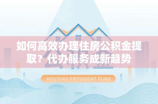 礼泉如何高效办理住房公积金提取？代办服务成新趋势