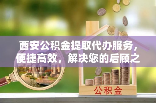 礼泉西安公积金提取代办服务，便捷高效，解决您的后顾之忧