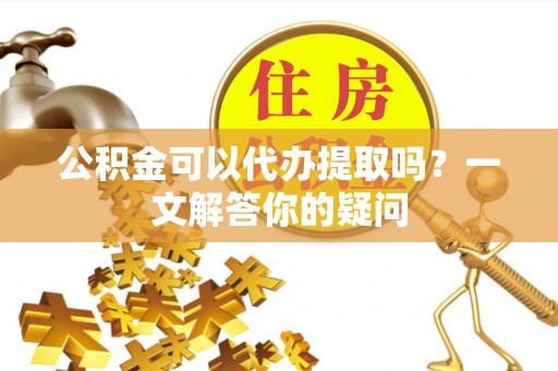 礼泉公积金可以代办提取吗？一文解答你的疑问