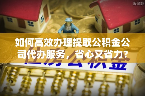 礼泉如何高效办理提取公积金公司代办服务，省心又省力？