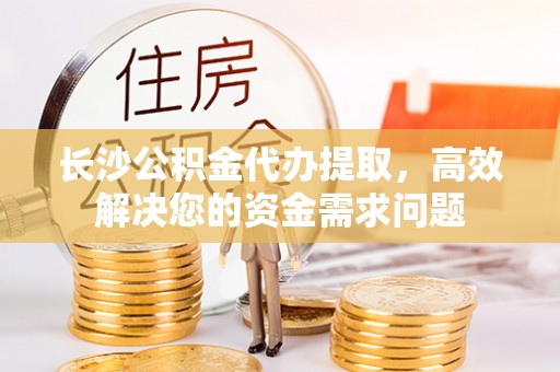 礼泉长沙公积金代办提取，高效解决您的资金需求问题