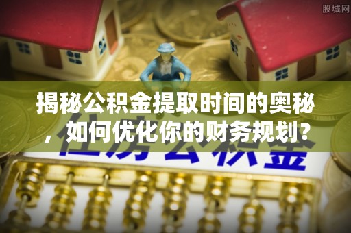 礼泉揭秘公积金提取时间的奥秘，如何优化你的财务规划？