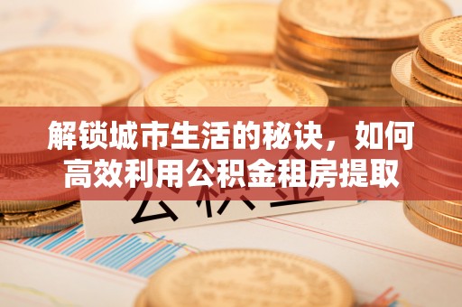 礼泉解锁城市生活的秘诀，如何高效利用公积金租房提取