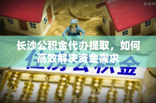 礼泉长沙公积金代办提取，如何高效解决资金需求