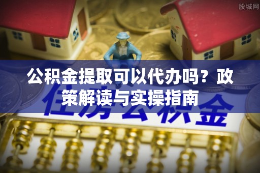 礼泉公积金提取可以代办吗？政策解读与实操指南