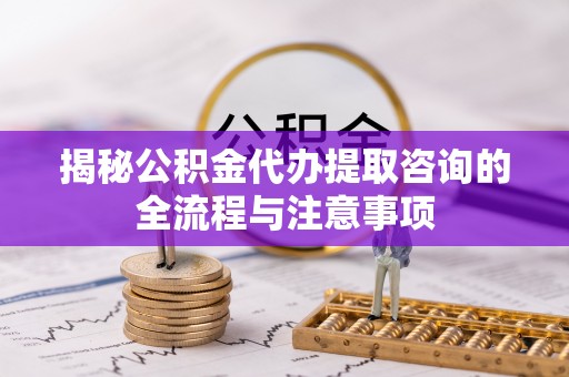 礼泉揭秘公积金代办提取咨询的全流程与注意事项