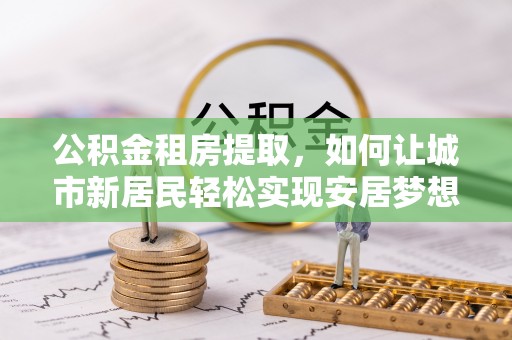 礼泉公积金租房提取，如何让城市新居民轻松实现安居梦想