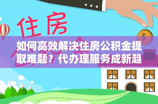 礼泉如何高效解决住房公积金提取难题？代办理服务成新趋势