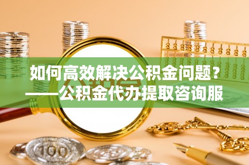 礼泉如何高效解决公积金问题？——公积金代办提取咨询服务指南