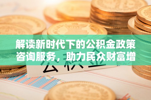礼泉解读新时代下的公积金政策咨询服务，助力民众财富增值与安居梦想