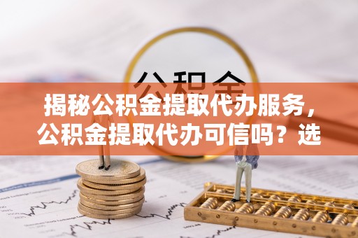 礼泉揭秘公积金提取代办服务，公积金提取代办可信吗？选择前你需要知道的真相