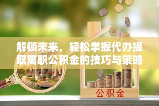 礼泉解锁未来，轻松掌握代办提取离职公积金的技巧与策略