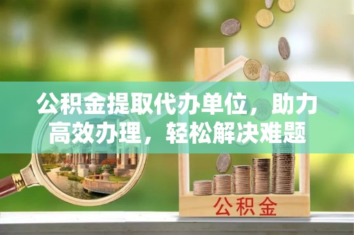 礼泉公积金提取代办单位，助力高效办理，轻松解决难题