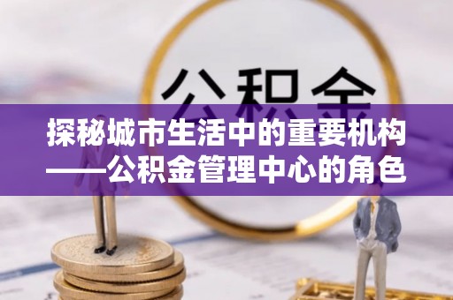 礼泉探秘城市生活中的重要机构——公积金管理中心的角色与意义