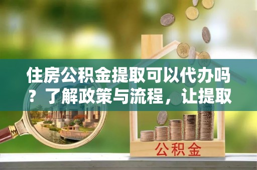 礼泉住房公积金提取可以代办吗？了解政策与流程，让提取更便捷