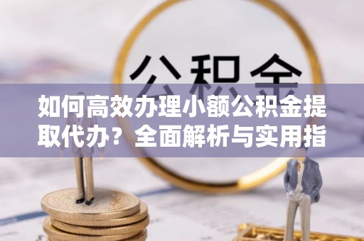 礼泉如何高效办理小额公积金提取代办？全面解析与实用指南