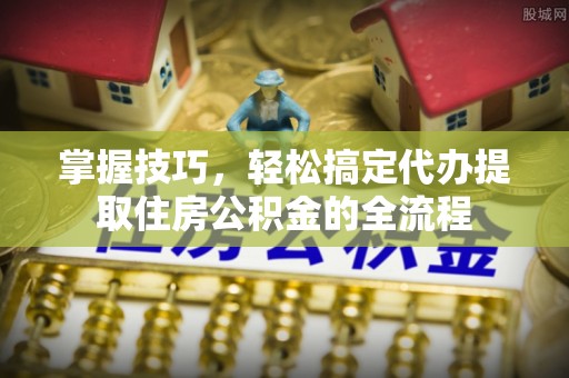 礼泉掌握技巧，轻松搞定代办提取住房公积金的全流程
