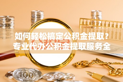 礼泉如何轻松搞定公积金提取？专业代办公积金提取服务全解析