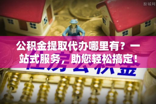 礼泉公积金提取代办哪里有？一站式服务，助您轻松搞定！