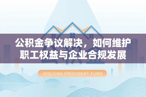 礼泉公积金争议解决，如何维护职工权益与企业合规发展