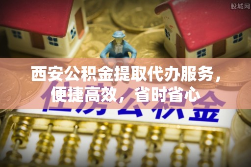 礼泉西安公积金提取代办服务，便捷高效，省时省心