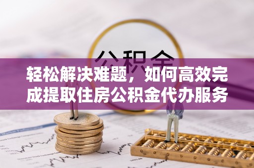 礼泉轻松解决难题，如何高效完成提取住房公积金代办服务