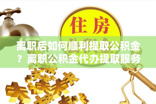 礼泉离职后如何顺利提取公积金？离职公积金代办提取服务助力无忧办理