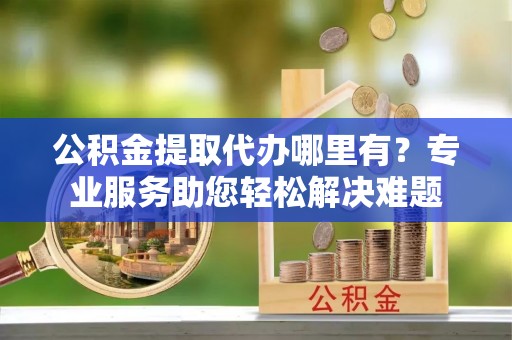 礼泉公积金提取代办哪里有？专业服务助您轻松解决难题