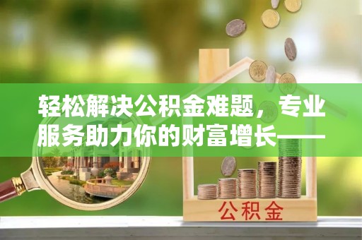 礼泉轻松解决公积金难题，专业服务助力你的财富增长——代办公积金提取