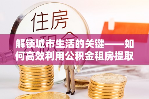 礼泉解锁城市生活的关键——如何高效利用公积金租房提取实现居住自由