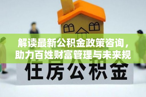 礼泉解读最新公积金政策咨询，助力百姓财富管理与未来规划