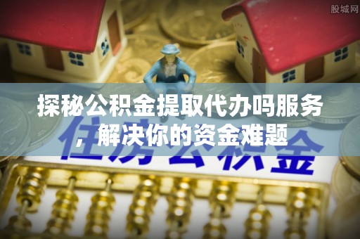 礼泉探秘公积金提取代办吗服务，解决你的资金难题