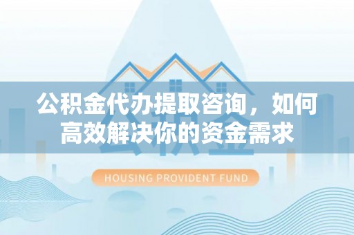 礼泉公积金代办提取咨询，如何高效解决你的资金需求