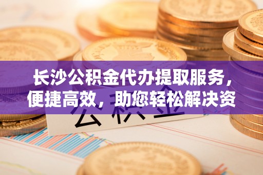 礼泉长沙公积金代办提取服务，便捷高效，助您轻松解决资金需求