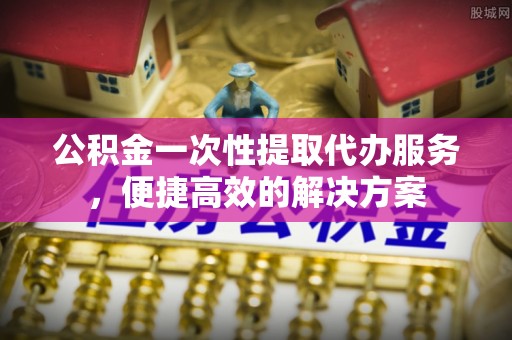 礼泉公积金一次性提取代办服务，便捷高效的解决方案