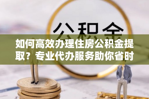 礼泉如何高效办理住房公积金提取？专业代办服务助你省时省力