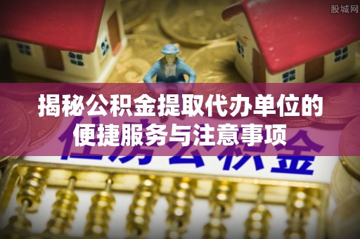 礼泉揭秘公积金提取代办单位的便捷服务与注意事项