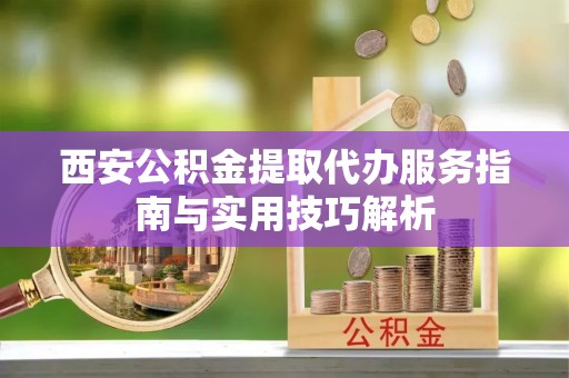 礼泉西安公积金提取代办服务指南与实用技巧解析