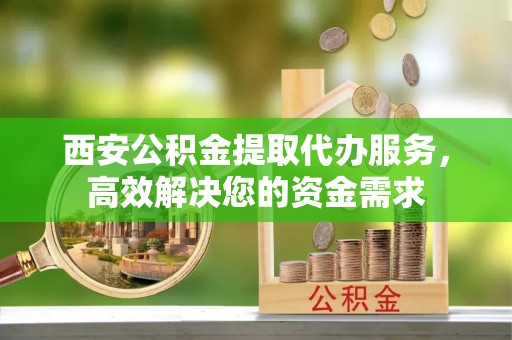 礼泉西安公积金提取代办服务，高效解决您的资金需求