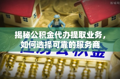 礼泉揭秘公积金代办提取业务，如何选择可靠的服务商