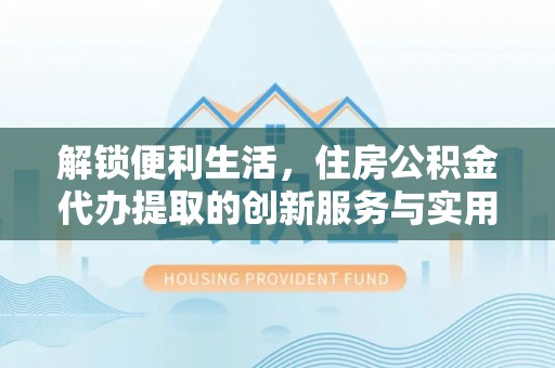 礼泉解锁便利生活，住房公积金代办提取的创新服务与实用指南