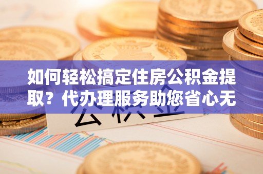 礼泉如何轻松搞定住房公积金提取？代办理服务助您省心无忧