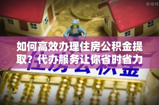 礼泉如何高效办理住房公积金提取？代办服务让你省时省力