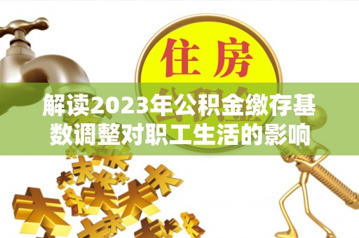 礼泉解读2023年公积金缴存基数调整对职工生活的影响