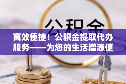 礼泉高效便捷！公积金提取代办服务——为您的生活增添便利