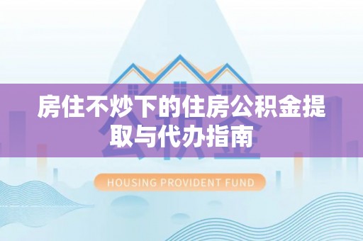 礼泉房住不炒下的住房公积金提取与代办指南