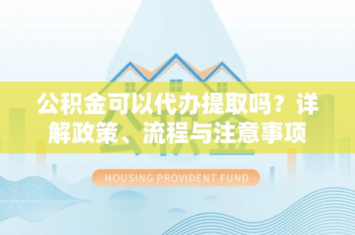 礼泉公积金可以代办提取吗？详解政策、流程与注意事项
