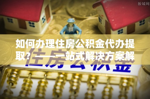 礼泉如何办理住房公积金代办提取？——一站式解决方案解析